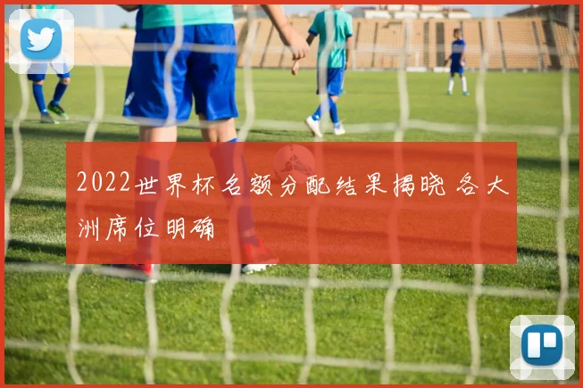 2022世界杯名额分配结果揭晓 各大洲席位明确
