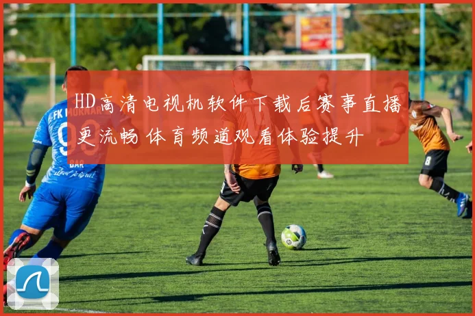 HD高清电视机软件下载后赛事直播更流畅 体育频道观看体验提升