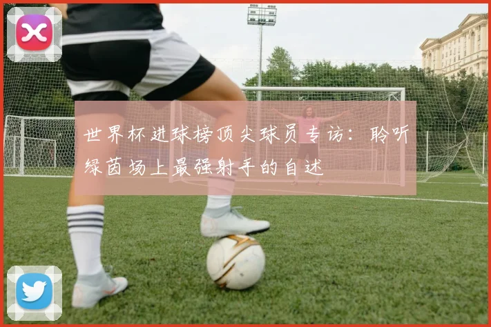 世界杯进球榜顶尖球员专访：聆听绿茵场上最强射手的自述