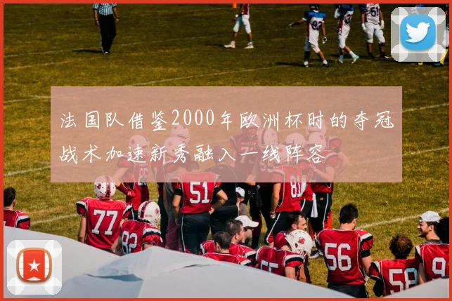 法国队借鉴2000年欧洲杯时的夺冠战术加速新秀融入一线阵容