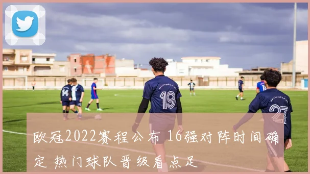 欧冠2022赛程公布 16强对阵时间确定 热门球队晋级看点足