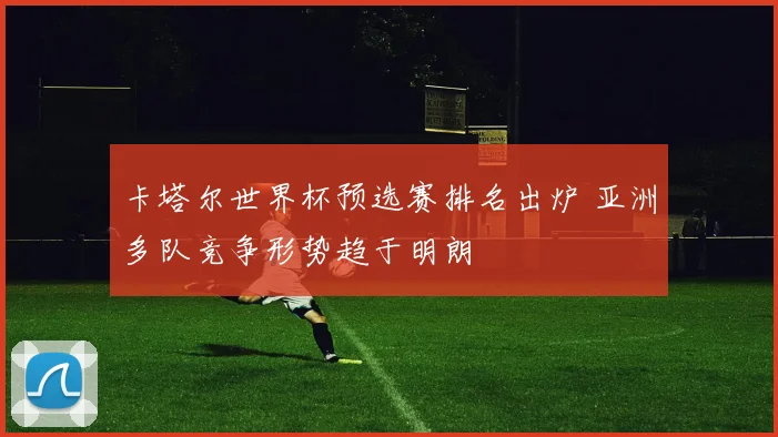 卡塔尔世界杯预选赛排名出炉 亚洲多队竞争形势趋于明朗