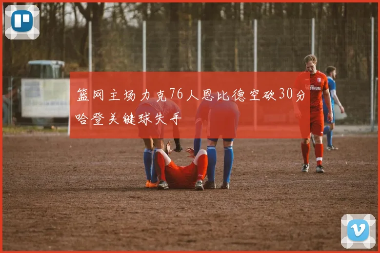 篮网主场力克76人恩比德空砍30分哈登关键球失手