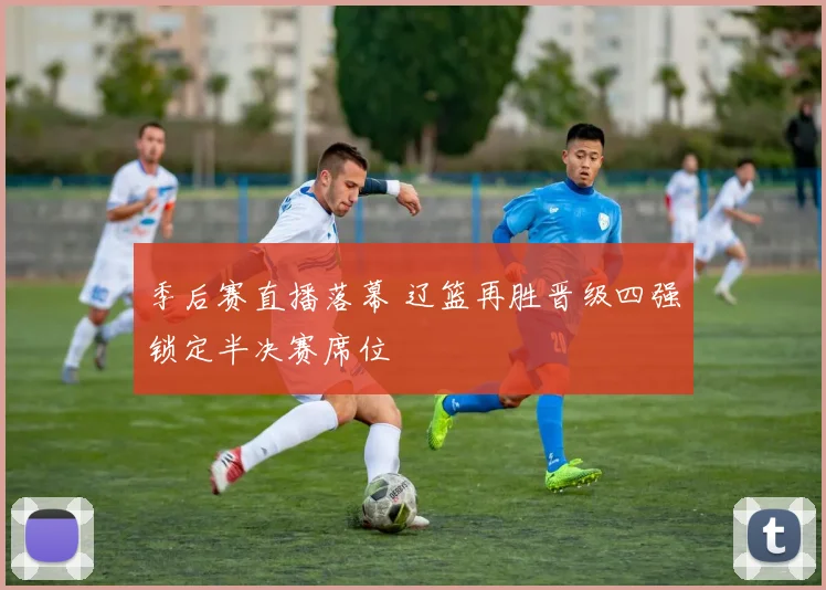 季后赛直播落幕 辽篮再胜晋级四强锁定半决赛席位