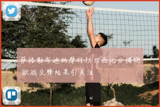 萨格勒布迪纳摩对切尔西比分揭晓 欧战交锋结果引关注