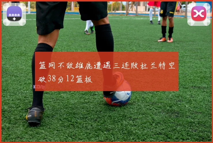 篮网不敌雄鹿遭遇三连败杜兰特空砍38分12篮板