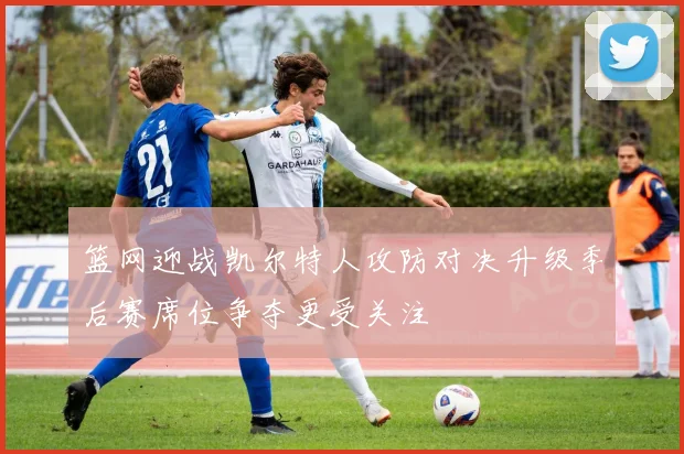 篮网迎战凯尔特人攻防对决升级季后赛席位争夺更受关注