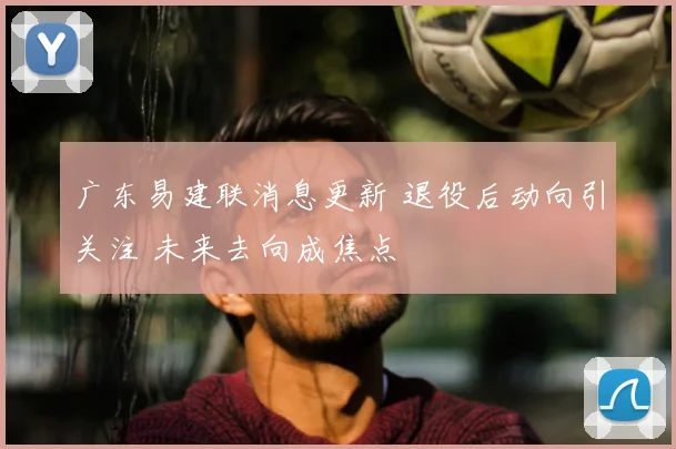 广东易建联消息更新 退役后动向引关注 未来去向成焦点