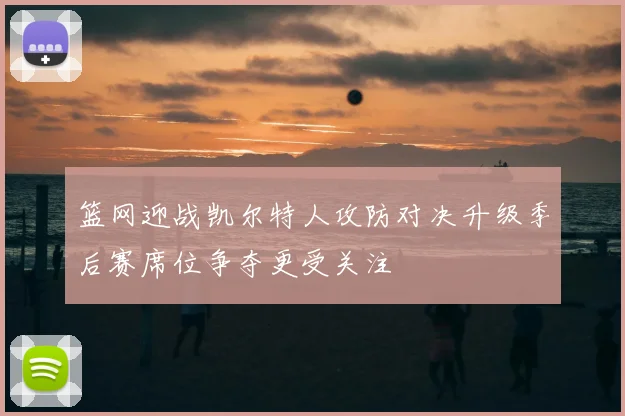 篮网迎战凯尔特人攻防对决升级季后赛席位争夺更受关注