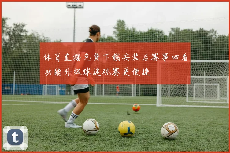 体育直播免费下载安装后赛事回看功能升级球迷观赛更便捷