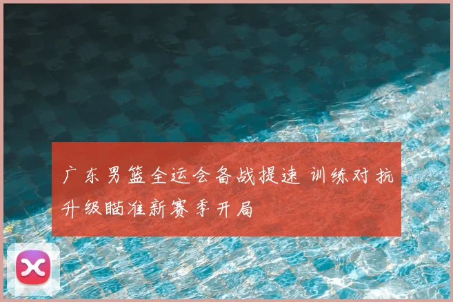 广东男篮全运会备战提速 训练对抗升级瞄准新赛季开局