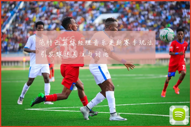 范特西篮球经理音乐更新赛季玩法 引发球迷关注与讨论