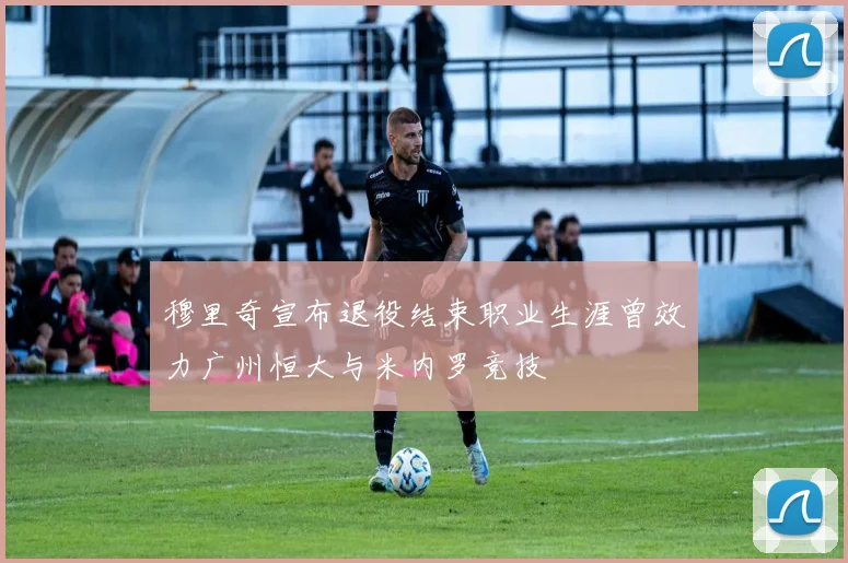穆里奇宣布退役结束职业生涯曾效力广州恒大与米内罗竞技