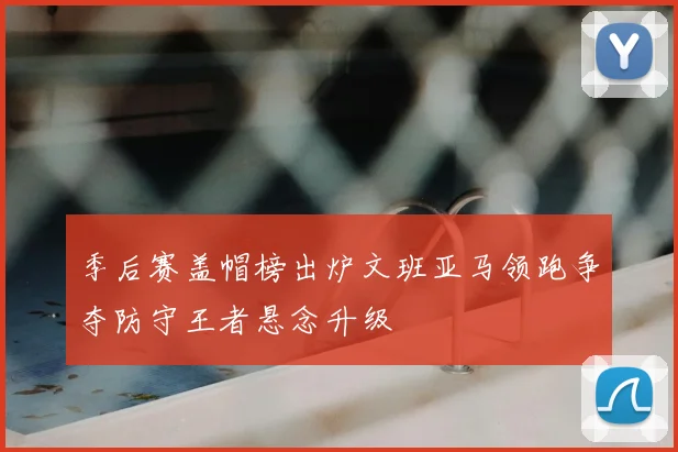 季后赛盖帽榜出炉文班亚马领跑争夺防守王者悬念升级