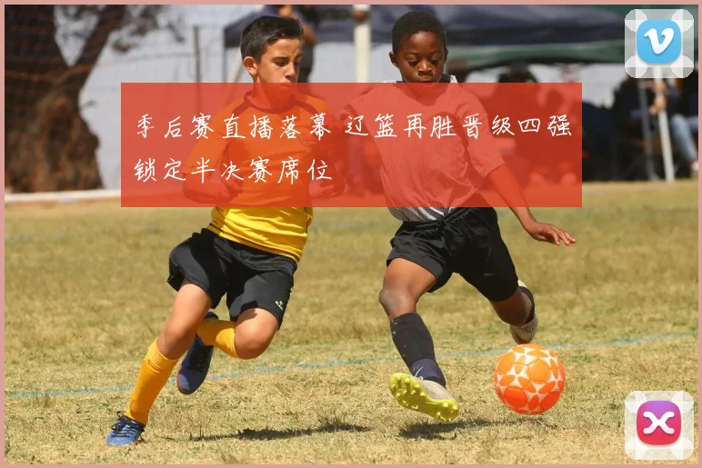 季后赛直播落幕 辽篮再胜晋级四强锁定半决赛席位