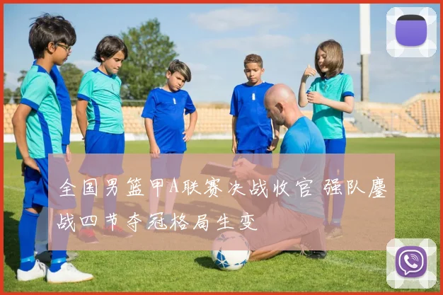 全国男篮甲A联赛决战收官 强队鏖战四节夺冠格局生变