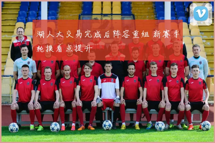 湖人大交易完成后阵容重组 新赛季轮换看点提升