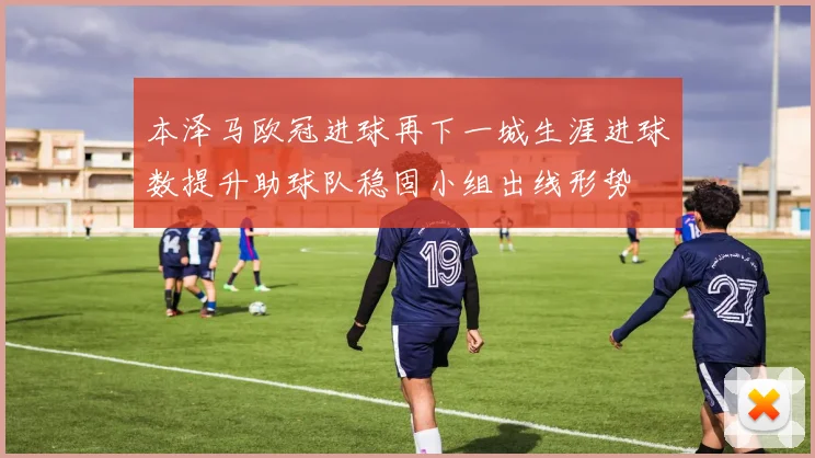 本泽马欧冠进球再下一城生涯进球数提升助球队稳固小组出线形势