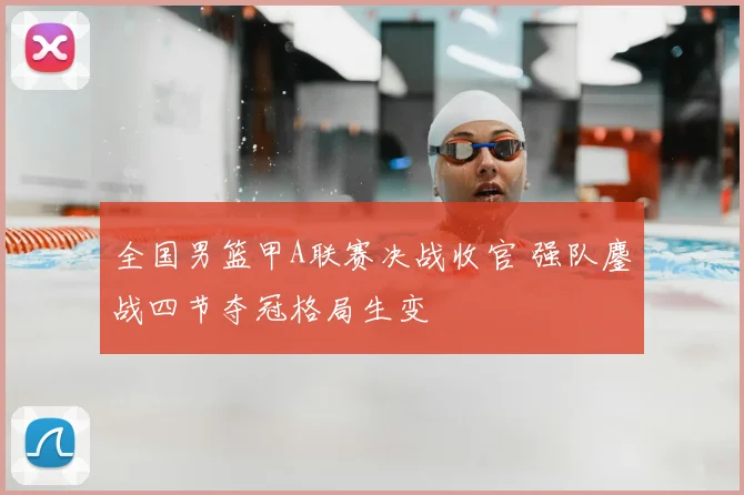 全国男篮甲A联赛决战收官 强队鏖战四节夺冠格局生变