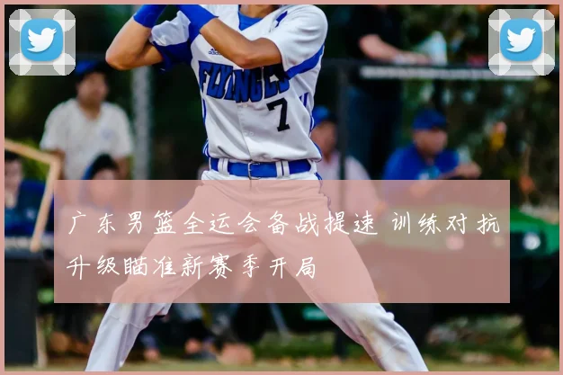 广东男篮全运会备战提速 训练对抗升级瞄准新赛季开局