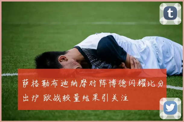 萨格勒布迪纳摩对阵博德闪耀比分出炉 欧战较量结果引关注