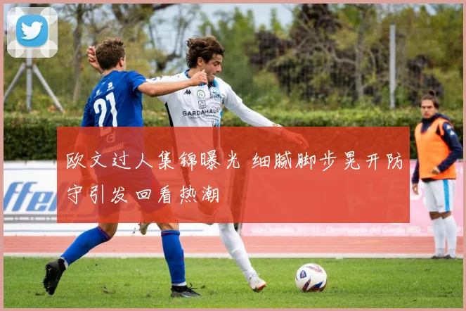 欧文过人集锦曝光 细腻脚步晃开防守引发回看热潮