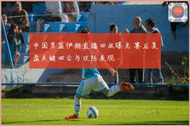 中国男篮伊朗直播回放曝光 赛后复盘关键回合与攻防表现