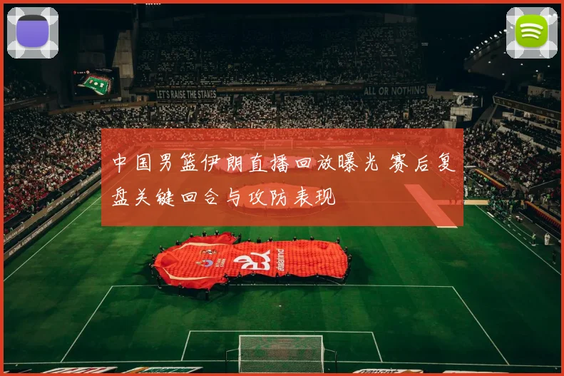 中国男篮伊朗直播回放曝光 赛后复盘关键回合与攻防表现