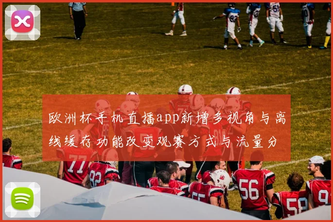 欧洲杯手机直播app新增多视角与离线缓存功能改变观赛方式与流量分配
