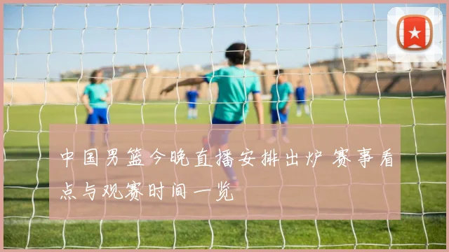 中国男篮今晚直播安排出炉 赛事看点与观赛时间一览