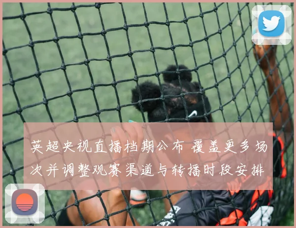 英超央视直播档期公布 覆盖更多场次并调整观赛渠道与转播时段安排