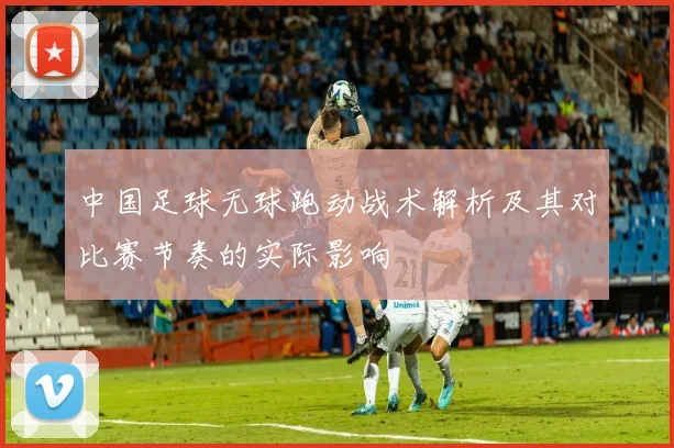 中国足球无球跑动战术解析及其对比赛节奏的实际影响