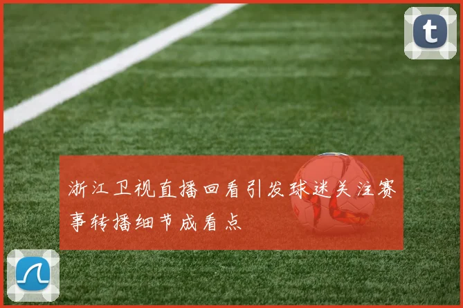 浙江卫视直播回看引发球迷关注赛事转播细节成看点