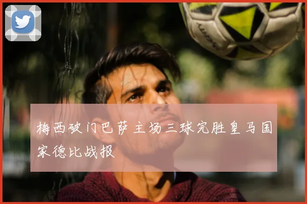 梅西破门巴萨主场三球完胜皇马国家德比战报