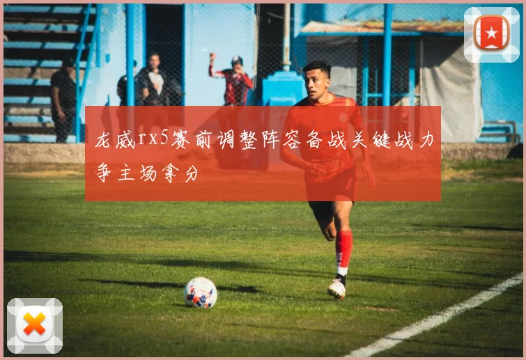 龙威rx5赛前调整阵容备战关键战力争主场拿分