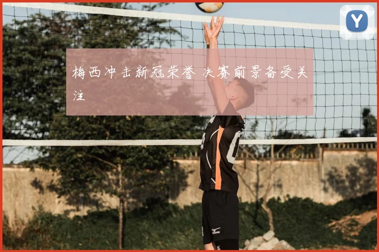 梅西冲击新冠荣誉 决赛前景备受关注