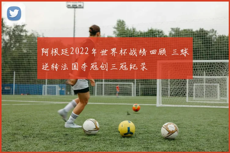 阿根廷2022年世界杯战绩回顾 三球逆转法国夺冠创三冠纪录