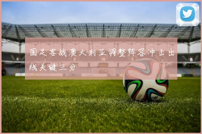 国足客战澳大利亚调整阵容冲击出线关键三分