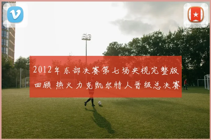 2012年东部决赛第七场央视完整版回顾 热火力克凯尔特人晋级总决赛
