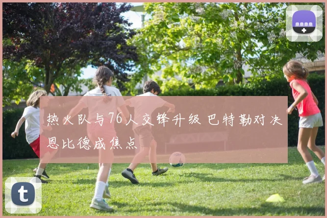 热火队与76人交锋升级 巴特勒对决恩比德成焦点