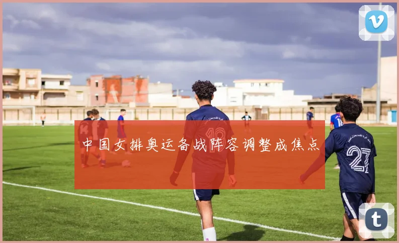 中国女排奥运备战阵容调整成焦点