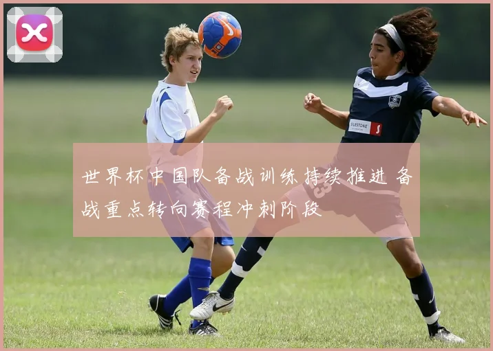 世界杯中国队备战训练持续推进 备战重点转向赛程冲刺阶段