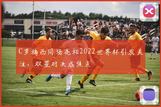 C罗梅西同场亮相2022世界杯引发关注，双星对决成焦点