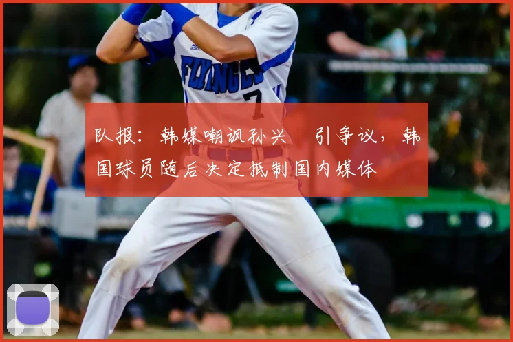 队报:韩媒嘲讽孙兴慜引争议,韩国球员随后决定抵制国内媒体