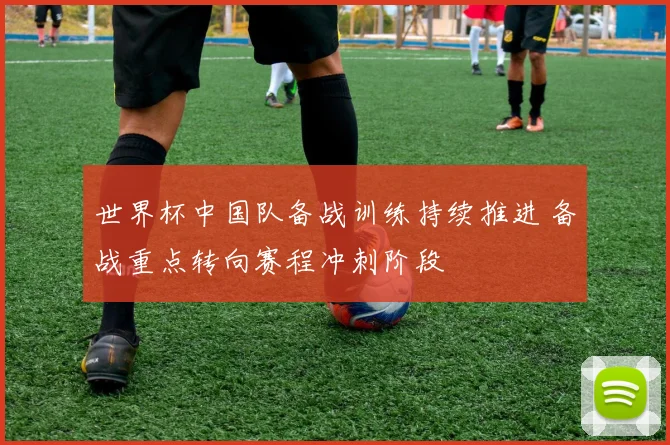 世界杯中国队备战训练持续推进 备战重点转向赛程冲刺阶段
