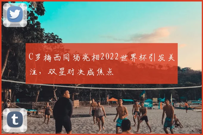 C罗梅西同场亮相2022世界杯引发关注，双星对决成焦点