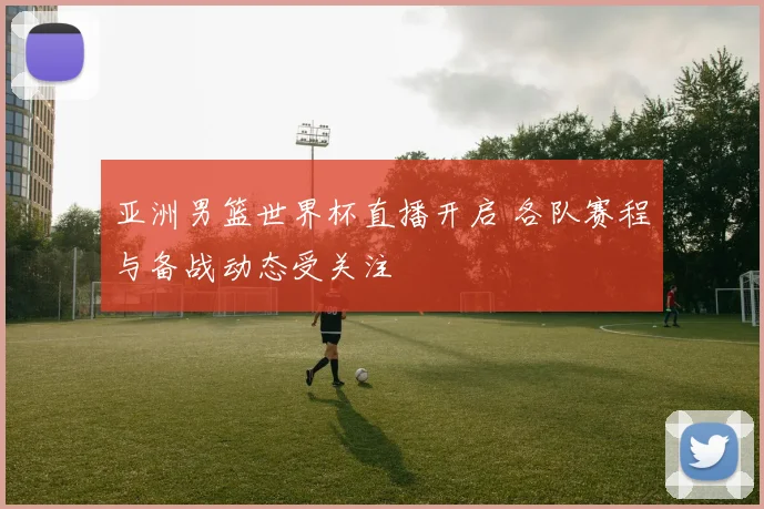 亚洲男篮世界杯直播开启 各队赛程与备战动态受关注
