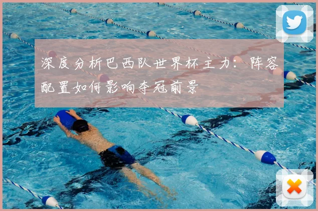 深度分析巴西队世界杯主力：阵容配置如何影响夺冠前景