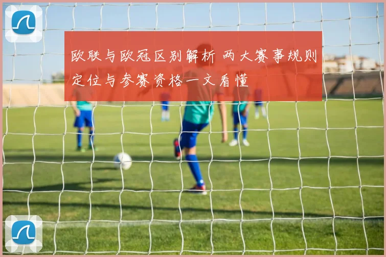欧联与欧冠区别解析 两大赛事规则定位与参赛资格一文看懂
