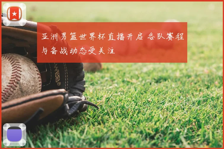 亚洲男篮世界杯直播开启 各队赛程与备战动态受关注
